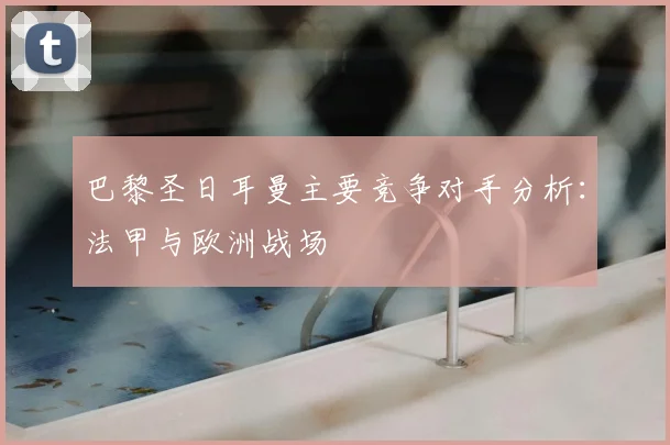 巴黎圣日耳曼主要竞争对手分析:法甲与欧洲战场