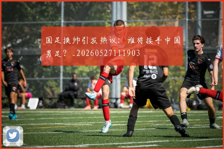 国足换帅引发热议:谁将接手中国男足?_20260527111903