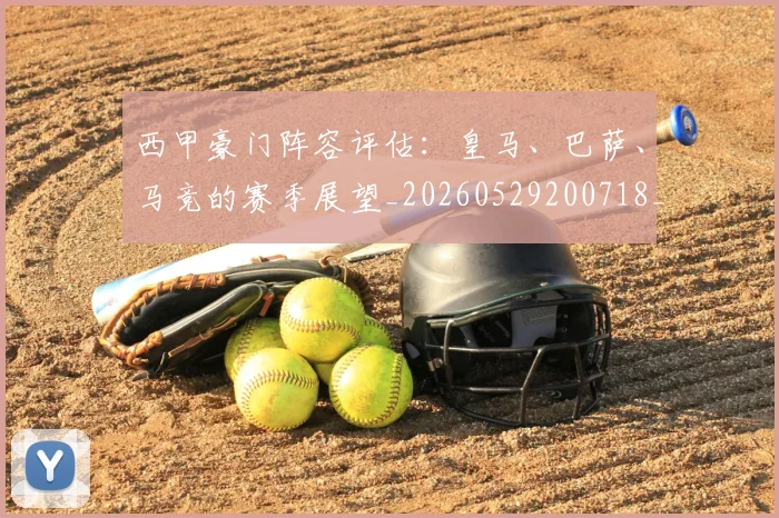 西甲豪门阵容评估:皇马、巴萨、马竞的赛季展望_20260529200718_20260610170230