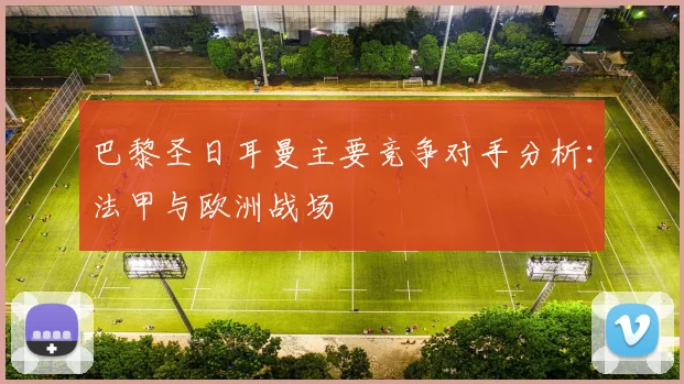 巴黎圣日耳曼主要竞争对手分析:法甲与欧洲战场