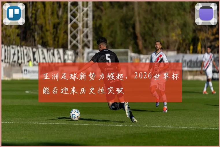 亚洲足球新势力崛起,2026世界杯能否迎来历史性突破