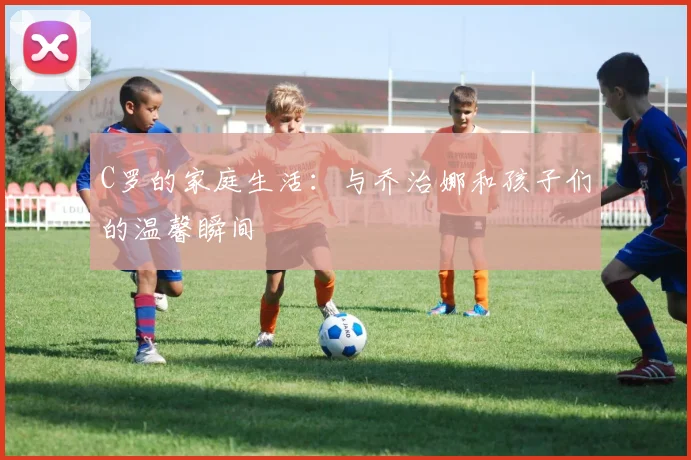 C罗的家庭生活:与乔治娜和孩子们的温馨瞬间