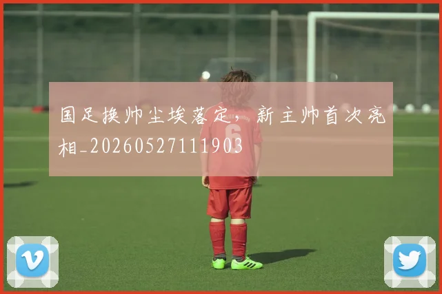 国足换帅尘埃落定,新主帅首次亮相_20260527111903