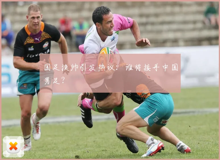 国足换帅引发热议:谁将接手中国男足?