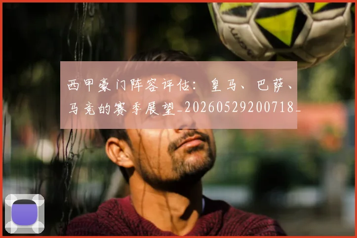 西甲豪门阵容评估:皇马、巴萨、马竞的赛季展望_20260529200718_20260610170230