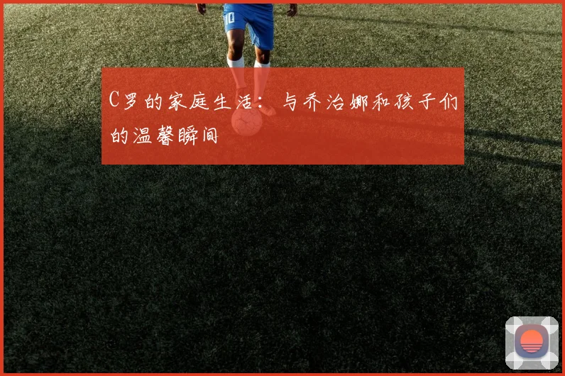 C罗的家庭生活:与乔治娜和孩子们的温馨瞬间