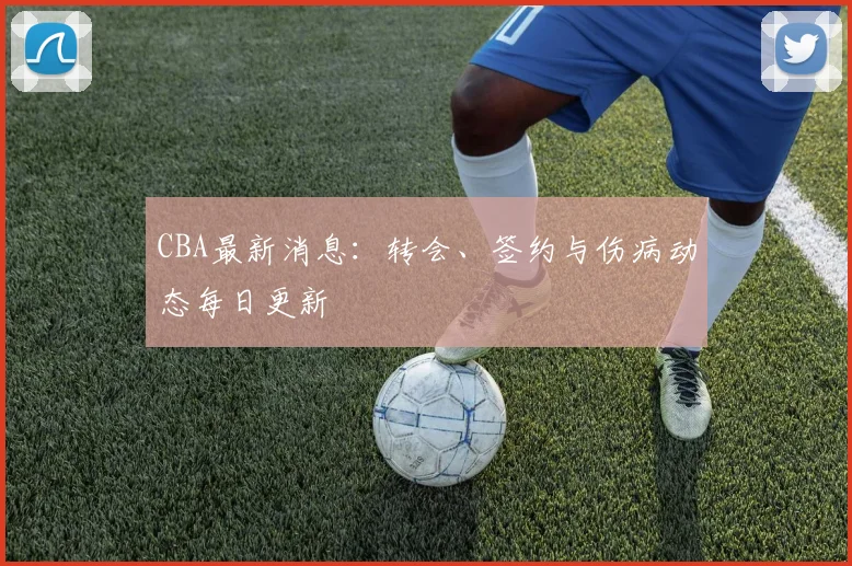 CBA最新消息：转会、签约与伤病动态每日更新