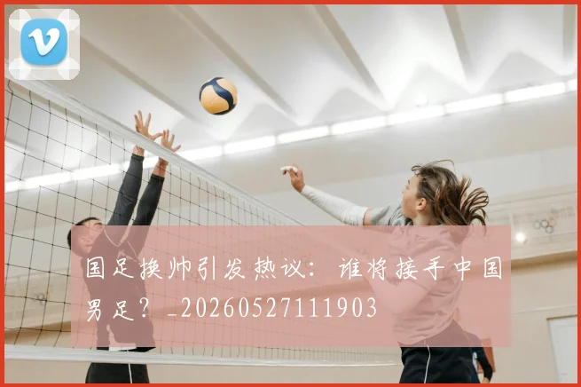 国足换帅引发热议:谁将接手中国男足?_20260527111903